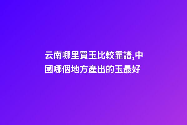 云南哪里買玉比較靠譜,中國哪個地方產出的玉最好-第1張-觀點-玄機派