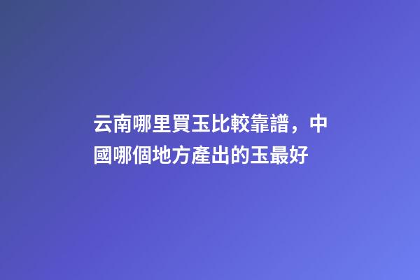 云南哪里買玉比較靠譜，中國哪個地方產出的玉最好-第1張-觀點-玄機派