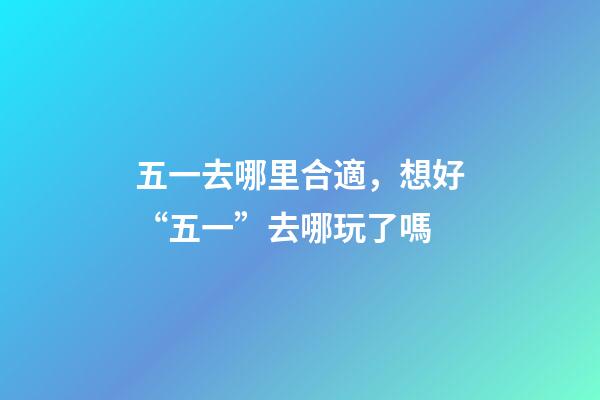 五一去哪里合適，想好“五一”去哪玩了嗎-第1張-觀點-玄機派