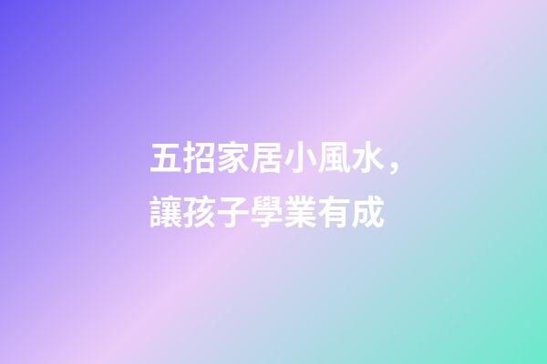 五招家居小風水，讓孩子學業有成