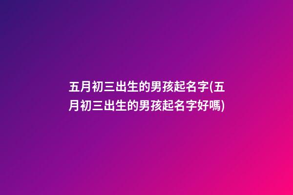 五月初三出生的男孩起名字(五月初三出生的男孩起名字好嗎)