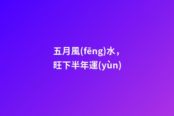 五月風(fēng)水，旺下半年運(yùn)