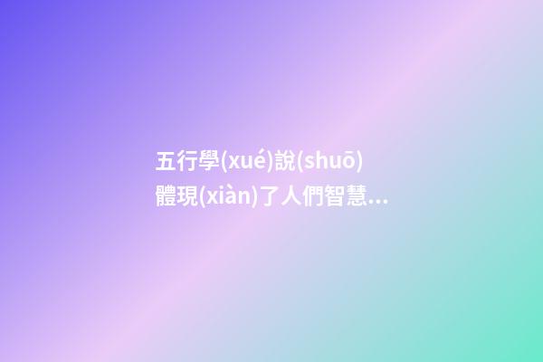 五行學(xué)說(shuō)體現(xiàn)了人們智慧的結(jié)晶