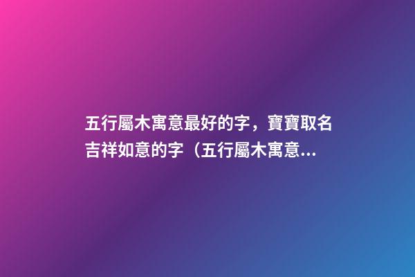 五行屬木寓意最好的字，寶寶取名吉祥如意的字（五行屬木寓意最好的字,寶寶取名吉祥如意的字有哪些）