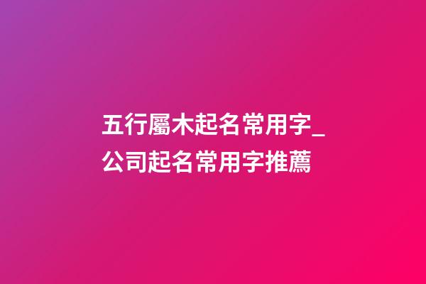五行屬木起名常用字_公司起名常用字推薦-第1張-公司起名-玄機派