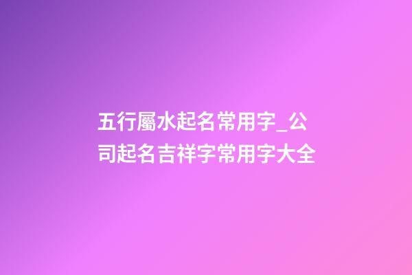 五行屬水起名常用字_公司起名吉祥字常用字大全-第1張-公司起名-玄機(jī)派