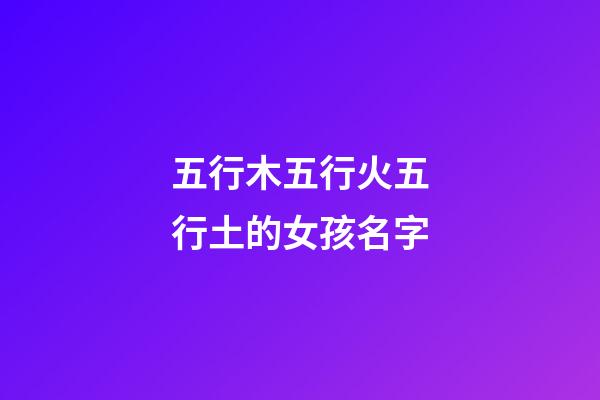 五行木五行火五行土的女孩名字(五行木五行火的女寶寶名字)-第1張-女孩起名-玄機派