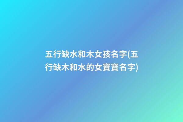 五行缺水和木女孩名字(五行缺木和水的女寶寶名字)