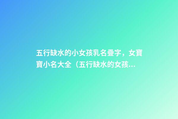 五行缺水的小女孩乳名疊字，女寶寶小名大全（五行缺水的女孩乳名疊用名）