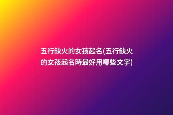 五行缺火的女孩起名(五行缺火的女孩起名時最好用哪些文字)