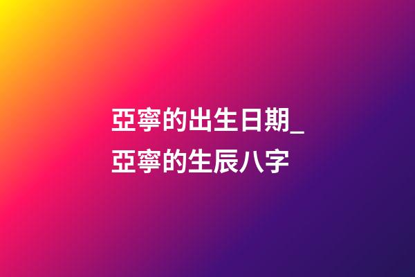 亞寧的出生日期_亞寧的生辰八字