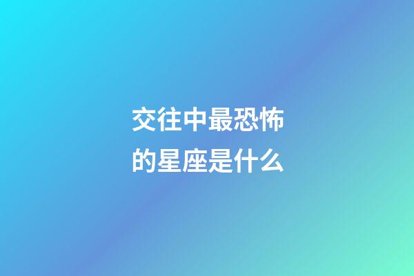 交往中最恐怖的星座是什么-第1張-星座運勢-玄機派