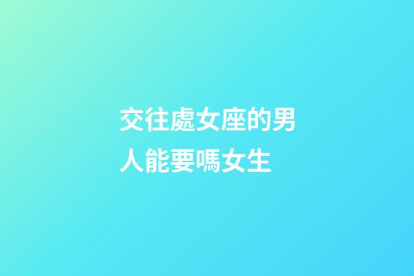 交往處女座的男人能要嗎女生-第1張-星座運勢-玄機派
