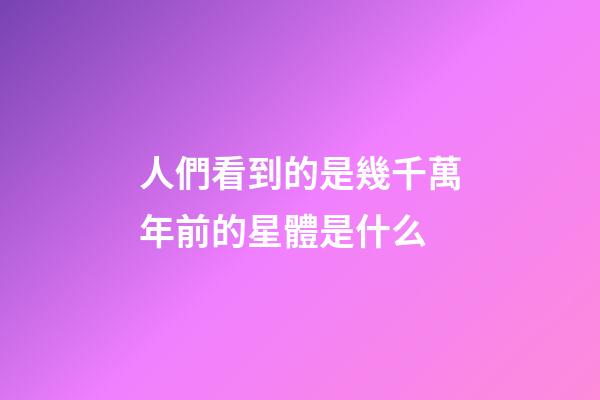 人們看到的是幾千萬年前的星體是什么-第1張-星座運勢-玄機派