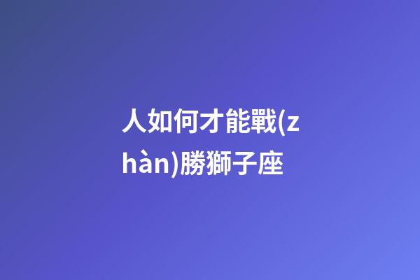 人如何才能戰(zhàn)勝獅子座-第1張-星座運(yùn)勢(shì)-玄機(jī)派