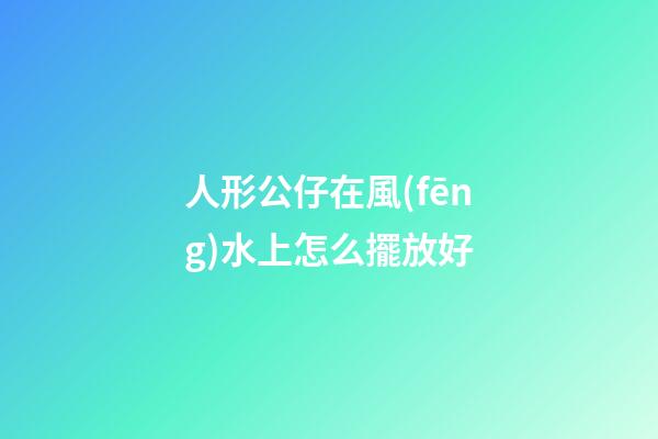 人形公仔在風(fēng)水上怎么擺放好