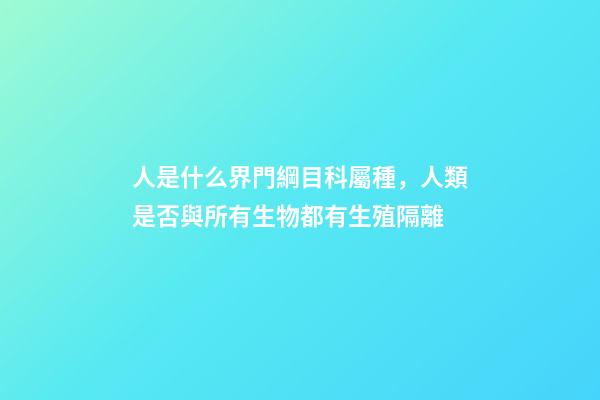人是什么界門綱目科屬種，人類是否與所有生物都有生殖隔離-第1張-觀點-玄機派