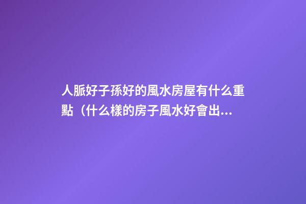 人脈好子孫好的風水房屋有什么重點（什么樣的房子風水好會出貴人）