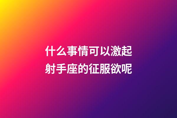 什么事情可以激起射手座的征服欲呢-第1張-星座運勢-玄機派