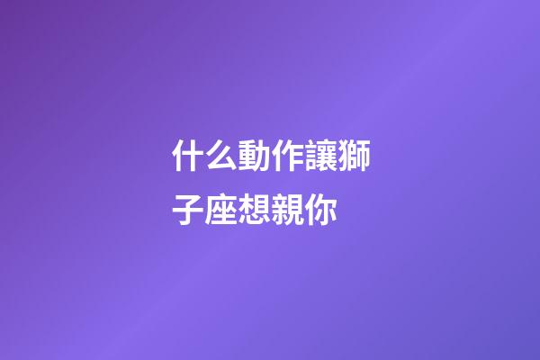 什么動作讓獅子座想親你-第1張-星座運勢-玄機派