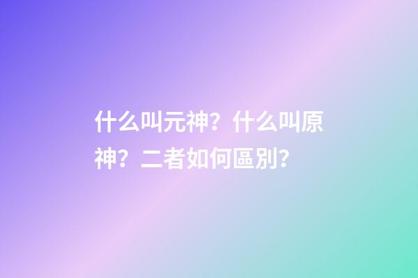 什么叫元神？什么叫原神？二者如何區別？