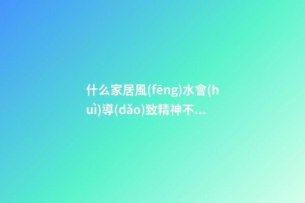 什么家居風(fēng)水會(huì)導(dǎo)致精神不振身體不好（會(huì)導(dǎo)致精神不好的風(fēng)水）