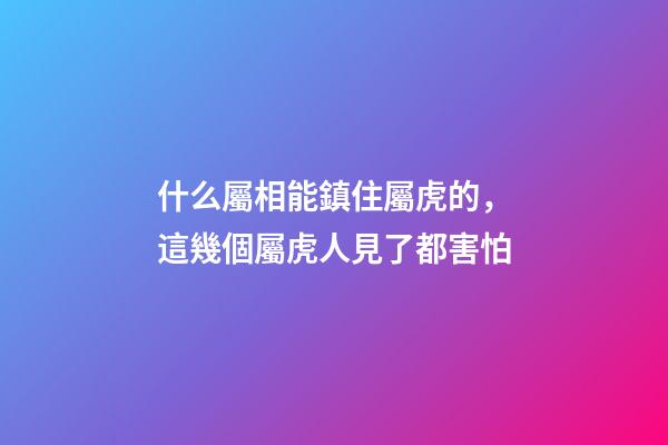 什么屬相能鎮住屬虎的，這幾個屬虎人見了都害怕