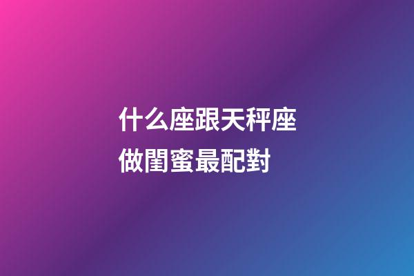 什么座跟天秤座做閨蜜最配對-第1張-星座運勢-玄機派