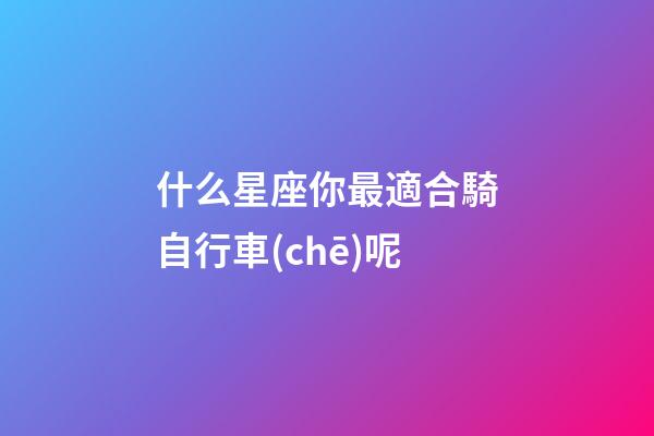 什么星座你最適合騎自行車(chē)呢-第1張-星座運(yùn)勢(shì)-玄機(jī)派