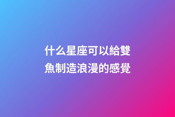什么星座可以給雙魚制造浪漫的感覺-第1張-星座運勢-玄機派