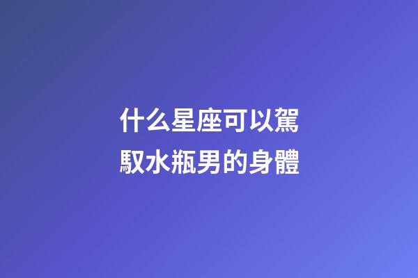 什么星座可以駕馭水瓶男的身體-第1張-星座運勢-玄機派