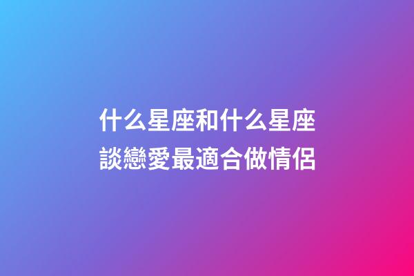 什么星座和什么星座談戀愛最適合做情侶-第1張-星座運勢-玄機派
