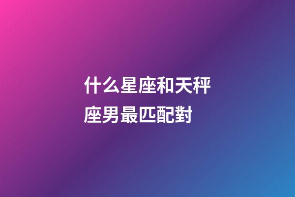 什么星座和天秤座男最匹配對-第1張-星座運勢-玄機派
