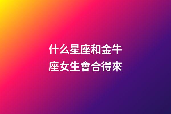 什么星座和金牛座女生會合得來-第1張-星座運勢-玄機派