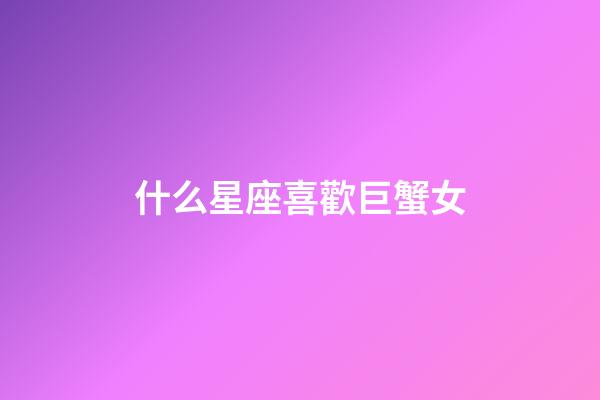 什么星座喜歡巨蟹女-第1張-星座運勢-玄機派