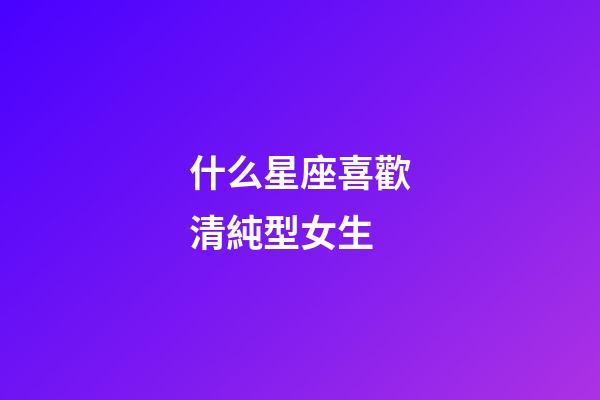 什么星座喜歡清純型女生-第1張-星座運勢-玄機派