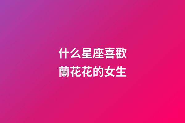 什么星座喜歡蘭花花的女生