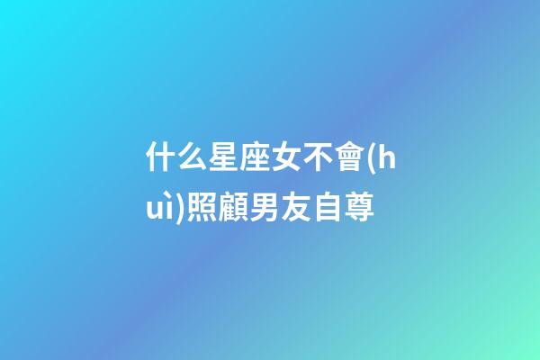 什么星座女不會(huì)照顧男友自尊