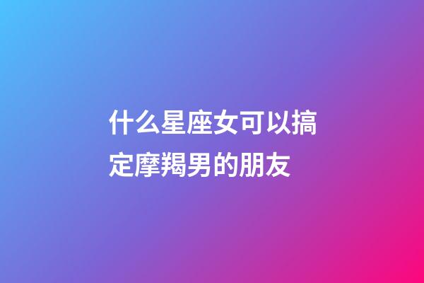 什么星座女可以搞定摩羯男的朋友-第1張-星座運勢-玄機派