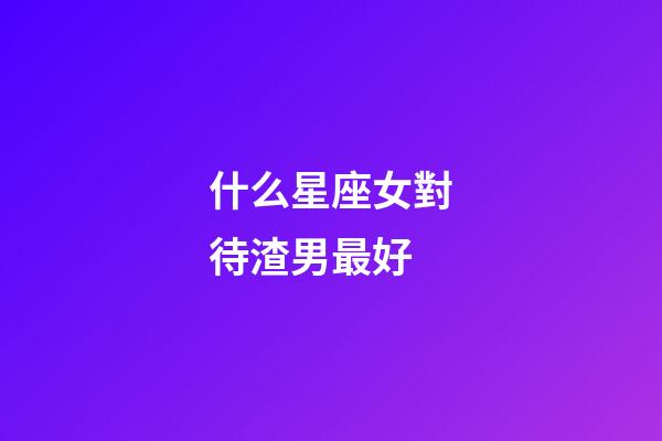 什么星座女對待渣男最好-第1張-星座運勢-玄機派
