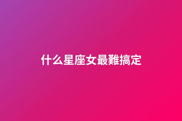 什么星座女最難搞定-第1張-星座運勢-玄機派
