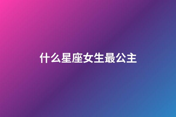 什么星座女生最公主-第1張-星座運勢-玄機派