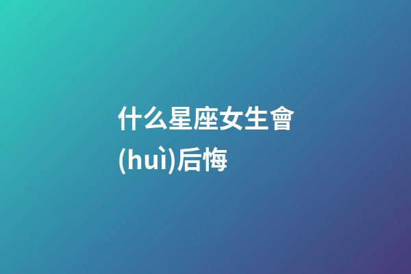 什么星座女生會(huì)后悔-第1張-星座運(yùn)勢(shì)-玄機(jī)派