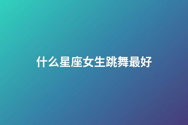 什么星座女生跳舞最好-第1張-星座運勢-玄機派