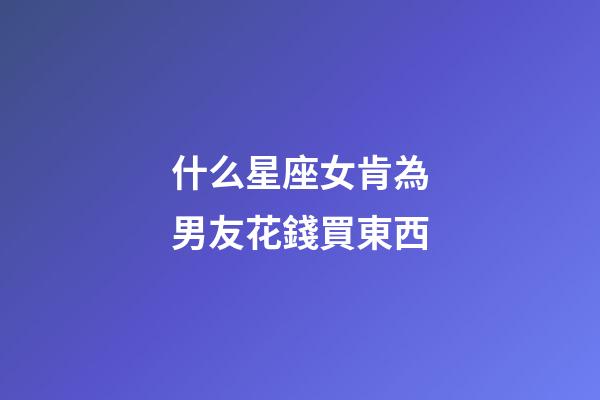 什么星座女肯為男友花錢買東西-第1張-星座運勢-玄機派