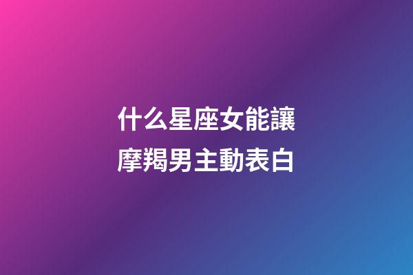 什么星座女能讓摩羯男主動表白-第1張-星座運勢-玄機派