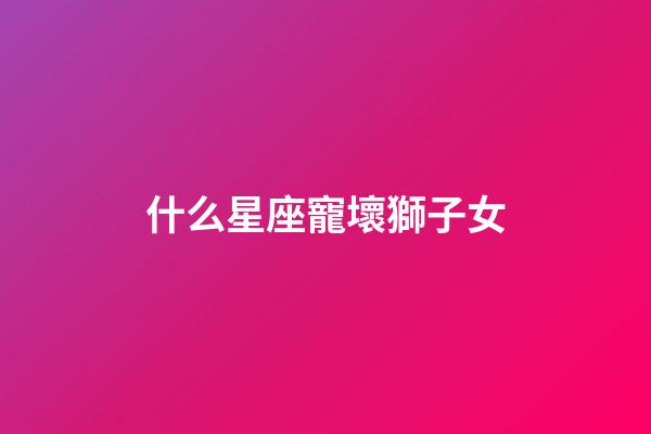 什么星座寵壞獅子女-第1張-星座運勢-玄機派