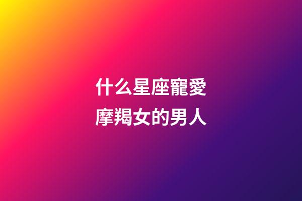 什么星座寵愛摩羯女的男人-第1張-星座運勢-玄機派