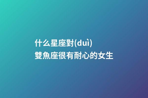 什么星座對(duì)雙魚座很有耐心的女生-第1張-星座運(yùn)勢(shì)-玄機(jī)派