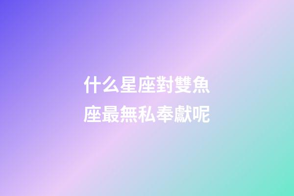 什么星座對雙魚座最無私奉獻呢-第1張-星座運勢-玄機派